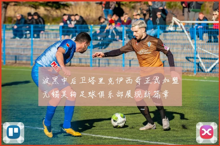 波黑中后卫塔里克伊西奇正式加盟无锡吴钩足球俱乐部展现新篇章
