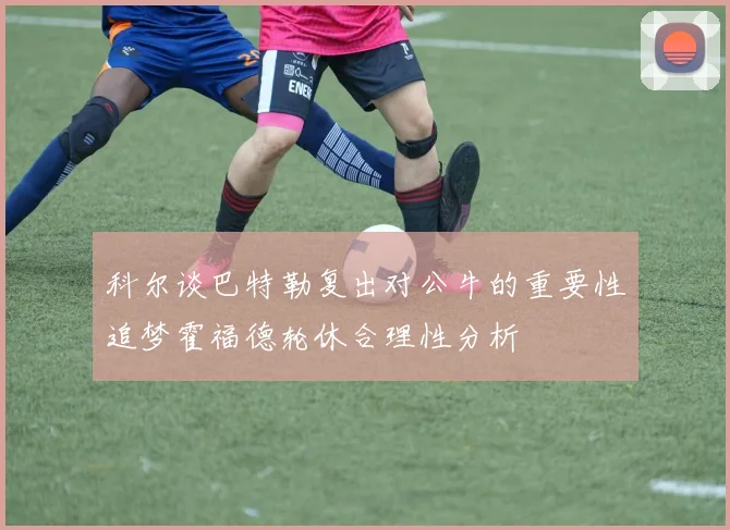 科尔谈巴特勒复出对公牛的重要性追梦霍福德轮休合理性分析