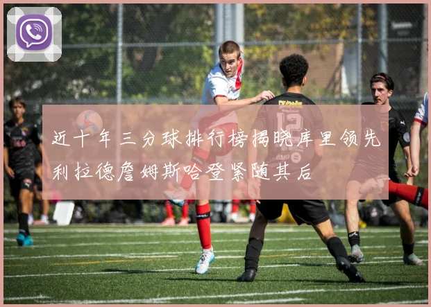 近十年三分球排行榜揭晓库里领先利拉德詹姆斯哈登紧随其后