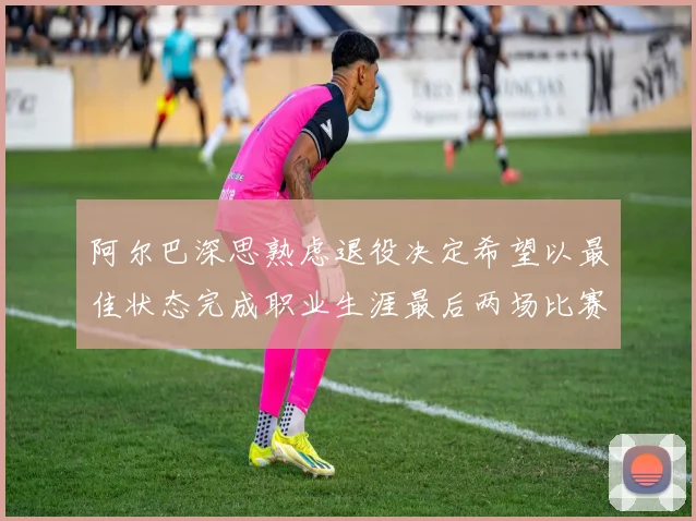 阿尔巴深思熟虑退役决定希望以最佳状态完成职业生涯最后两场比赛