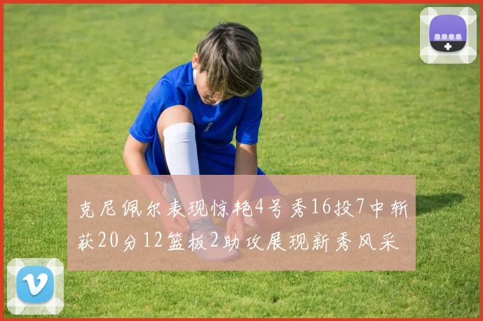 克尼佩尔表现惊艳4号秀16投7中斩获20分12篮板2助攻展现新秀风采