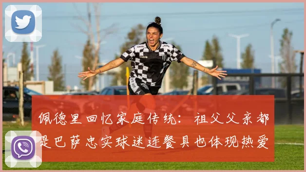 佩德里回忆家庭传统：祖父父亲都是巴萨忠实球迷连餐具也体现热爱