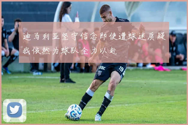 迪马利亚坚守信念即使遭球迷质疑我依然为球队全力以赴