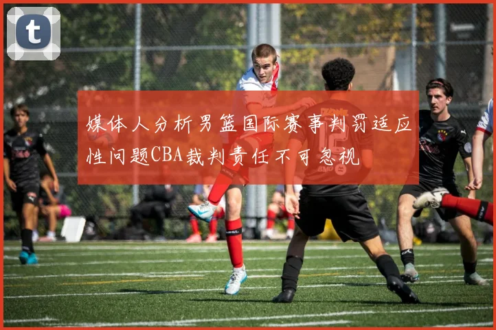 媒体人分析男篮国际赛事判罚适应性问题CBA裁判责任不可忽视