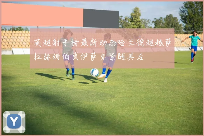 英超射手榜最新动态哈兰德超越萨拉赫姆伯莫伊萨克紧随其后