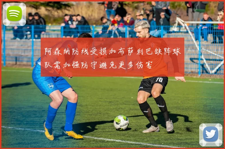 阿森纳防线受损加布萨利巴缺阵球队需加强防守避免更多伤害