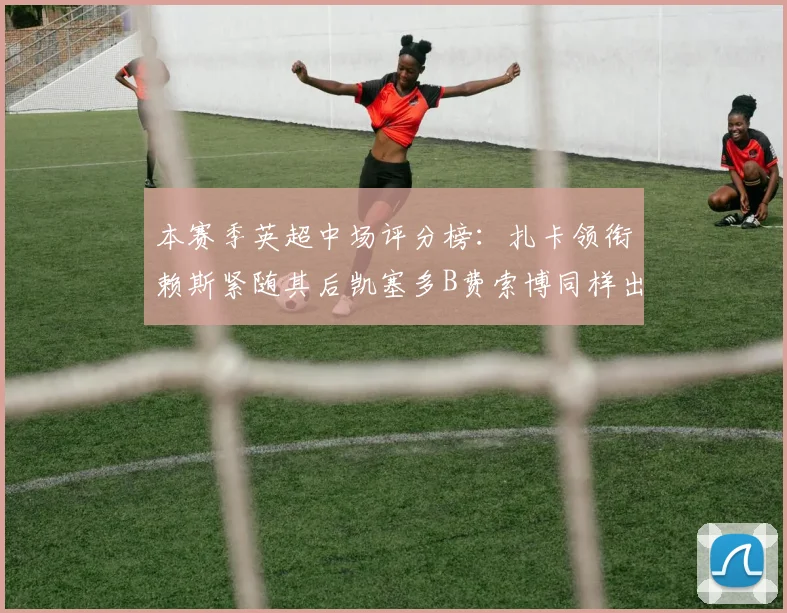 本赛季英超中场评分榜：扎卡领衔赖斯紧随其后凯塞多B费索博同样出色