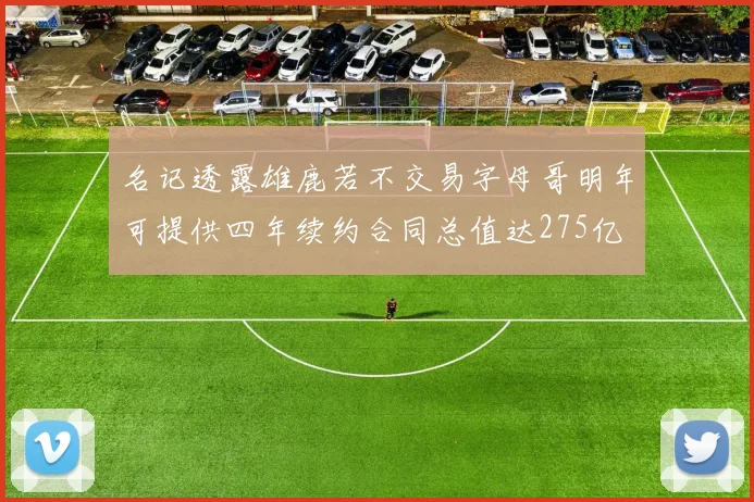 名记透露雄鹿若不交易字母哥明年可提供四年续约合同总值达275亿