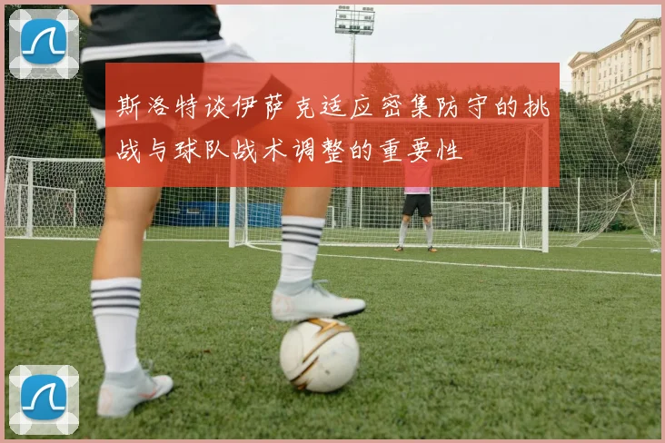 斯洛特谈伊萨克适应密集防守的挑战与球队战术调整的重要性