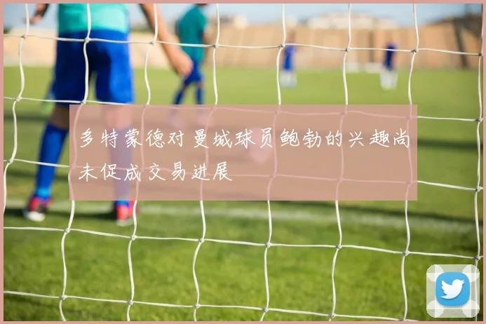 多特蒙德对曼城球员鲍勃的兴趣尚未促成交易进展