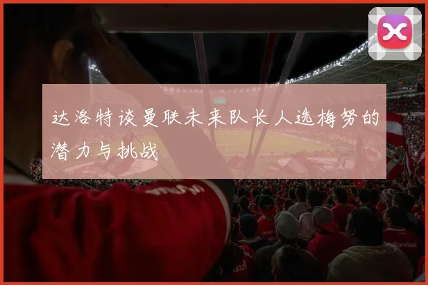 达洛特谈曼联未来队长人选梅努的潜力与挑战