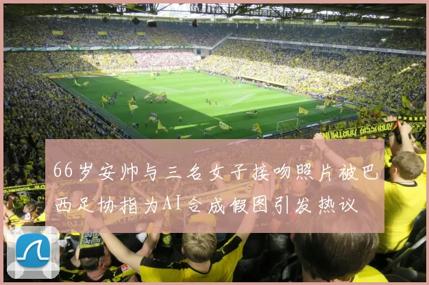 66岁安帅与三名女子接吻照片被巴西足协指为AI合成假图引发热议