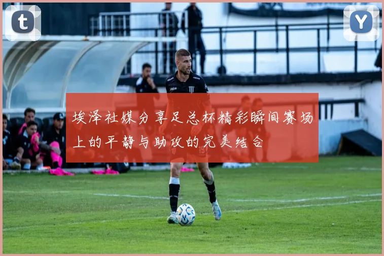 埃泽社媒分享足总杯精彩瞬间赛场上的平静与助攻的完美结合