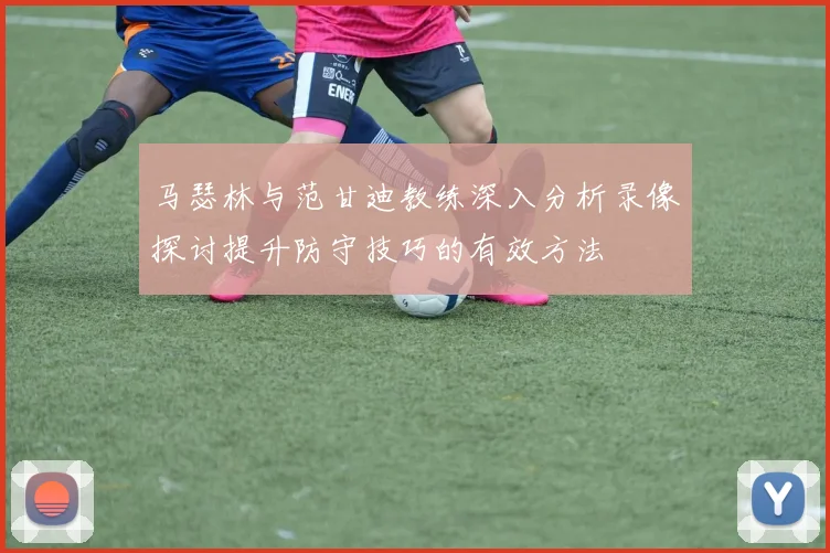 马瑟林与范甘迪教练深入分析录像探讨提升防守技巧的有效方法